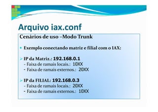 Arquivo iax.conf
Cenários de uso –Modo Trunk

 Exemplo conectando matriz e filial com o IAX:

 IP da Matriz.: 192.168.0.1
 - Faixa de ramais locais.: 10XX
 - Faixa de ramais externos.: 20XX

 IP da FILIAL: 192.168.0.3
 - Faixa de ramais locais.: 20XX
 - Faixa de ramais externos.: 10XX
 