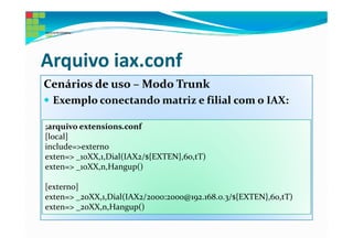 Arquivo iax.conf
Cenários de uso – Modo Trunk
 Exemplo conectando matriz e filial com o IAX:

;arquivo extensions.conf
[local]
include=>externo
exten=> _10XX,1,Dial(IAX2/${EXTEN},60,tT)
exten=> _10XX,n,Hangup()

[externo]
exten=> _20XX,1,Dial(IAX2/2000:2000@192.168.0.3/${EXTEN},60,tT)
exten=> _20XX,n,Hangup()
 