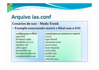 Arquivo iax.conf
Cenários de uso – Modo Trunk
 Exemplo conectando matriz e filial com o IAX:
  ;codigo para a filial   ;ramal para se conectar a matriz
  [general]               [1000]
  bindport=4569           type=friend
  bindaddr=0.0.0.0        username=1000
  disallow=all            secret=1000
  allow=gsm               host=dynamic
  jitterbuffer=no         auth=md5
  forcejitterbuffer=no    qualify=yes
  maxjitterbuffer=100     trunk=yes
                          callerid=1000
 