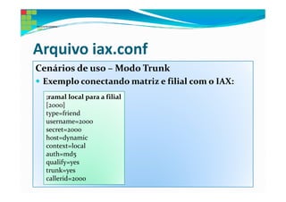 Arquivo iax.conf
Cenários de uso – Modo Trunk
 Exemplo conectando matriz e filial com o IAX:
  ;ramal local para a filial
  [2000]
  type=friend
  username=2000
  secret=2000
  host=dynamic
  context=local
  auth=md5
  qualify=yes
  trunk=yes
  callerid=2000
 