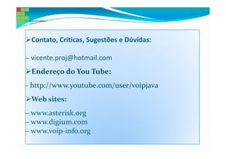 Contato, Criticas, Sugestões e Dúvidas:

– vicente.proj@hotmail.com
 Endereço do You Tube:
- http://www.youtube.com/user/voipjava
 Web sites:
– www.asterisk.org
– www.digium.com
– www.voip-info.org
 