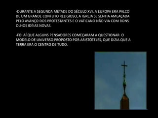 -DURANTE A SEGUNDA METADE DO SÉCULO XVI, A EUROPA ERA PALCO DE UM GRANDE CONFLITO RELIGIOSO, A IGREJA SE SENTIA AMEAÇADA PELO AVANÇO DOS PROTESTANTES E O VATICANO NÃO VIA COM BONS OLHOS IDÉIAS NOVAS. 
-FOI AÍ QUE ALGUNS PENSADORES COMEÇARAM A QUESTIONAR O MODELO DE UNIVERSO PROPOSTO POR ARISTÓTELES, QUE DIZIA QUE A TERRA ERA O CENTRO DE TUDO.  