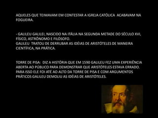 AQUELES QUE TEIMAVAM EM CONTESTAR A IGREJA CATÓLICA ACABAVAM NA FOGUEIRA. 
- GALILEU GALILEI, NASCIDO NA ITÁLIA NA SEGUNDA METADE DO SÉCULO XVI, FÍSICO, ASTRÔNOMO E FILÓSOFO. 
GALILEU TRATOU DE DERRUBAR AS IDÉIAS DE ARISTÓTELES DE MANEIRA CIENTÍFICA, NA PRÁTICA. 
TORRE DE PISA: DIZ A HISTÓRIA QUE EM 1590 GALILEU FEZ UMA EXPERIÊNCIA ABERTA AO PÚBLICO PARA DEMONSTRAR QUE ARISTÓTELES ESTAVA ERRADO. 
PARA ISSO ELE FOI ATÉ AO ALTO DA TORRE DE PISA E COM ARGUMENTOS PRÁTICOS GALILEU DEMOLIU AS IDÉIAS DE ARISTÓTELES. 
 