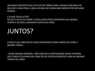 SEGUNDO ARISTÓTELES SE DO ALTO DA TORRE FOSSE JOGADO UMA BOLA DE BOLICHE E UMA PENA, A BOLA DE BOLICHE CAIRIA MAIS RÁPIDO POR SER MAIS PESADA. 
E O QUE GALILEU FEZ? 
FOI ATÉ O ALTO DA TORRE E JOGOU DOIS PESOS DIFERENTES AO MESMO TEMPO E OS DOIS CHEGARAM JUNTOS AO CHÃO. 
JUNTOS? 
O FATO É QUE OBJETOS DE PESOS DIFERENTES CAEM JUNTOS AO CHÃO A MESMO TEMPO. 
- NESSE MESMO HORÁRIO, NÃO PERCAM A CONTINUAÇÃO DESSA HISTÓRIA, QUE CONCEITO AFIRMA QUE OBJETOS DE PESOS DIFERENTES CAEM AO MESMO TEMPO AO CHÃO?  
