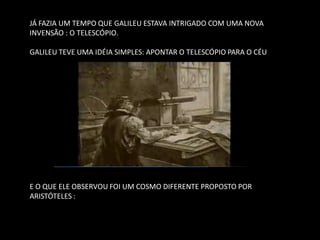 JÁ FAZIA UM TEMPO QUE GALILEU ESTAVA INTRIGADO COM UMA NOVA INVENSÃO : O TELESCÓPIO. 
GALILEU TEVE UMA IDÉIA SIMPLES: APONTAR O TELESCÓPIO PARA O CÉU 
E O QUE ELE OBSERVOU FOI UM COSMO DIFERENTE PROPOSTO POR ARISTÓTELES :  