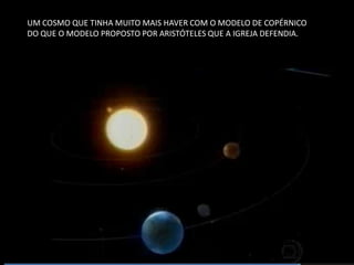 UM COSMO QUE TINHA MUITO MAIS HAVER COM O MODELO DE COPÉRNICO DO QUE O MODELO PROPOSTO POR ARISTÓTELES QUE A IGREJA DEFENDIA.  