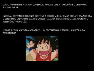 COMO FINALMENTE A CIÊNCIA CONSEGUIU PROVAR QUE A TERRA NÃO É O CENTRO DO SISTEMA SOLAR: 
-NICOLAU COPÉRNICO, POLÔNES QUE TEVE A CORAGEM DE AFIRMAR QUE A TERRA NÃO ERA O CENTRO DO UNIVERSO E GALILEU GALILEI, ITALIANO, PRIMEIRO HOMEM A APONTAR O TELESCÓPIO PARA O CÉU. 
-PRAGA, REPÚBLICA THECA-ACONTECEU UM ENCONTRO QUE MUDOU A HISTÓRIA DA ASTRONOMIA  