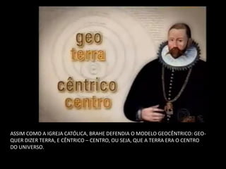 ASSIM COMO A IGREJA CATÓLICA, BRAHE DEFENDIA O MODELO GEOCÊNTRICO: GEO- QUER DIZER TERRA, E CÊNTRICO – CENTRO, OU SEJA, QUE A TERRA ERA O CENTRO DO UNIVERSO.  