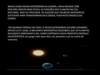 BRAHE COMO MAIOR ASTRONÔMO DA EUROPA, HAVIA MEDIDO COM PRECISÃO INÉDITA PARA ÉPOCA, AS POSIÇÕES DOS PLANETAS NO CÉU NOTURNO, MAS ELE PRECISAVA DE ALGUÉM QUE SOUBESSE MATEMÁTICA SUFICIENTE PARA TRANSFORMAR SEUS DADOS, NUM NOVO MODELO DO COSMO. 
-FOI QUANDO ENTROU EM CENA: O JOVEM ASTRONÔMO ALEMÃO JOHANNES KEPLER (1571-1630), O BRILHANTE MATEMÁTICO DESCOBRIU QUE OS PLANETAS REALMENTE ORBITAVAM O SOL COMO COPÉRNICO HAVIA PROPOSTO (MODELO HELIOCÊNTRICO, em grego hélio quer dizer sol, portanto o sol no centro do universo).  
