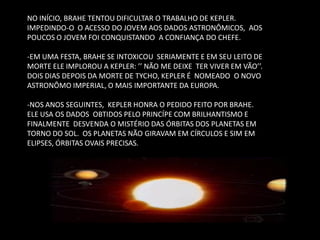 NO INÍCIO, BRAHE TENTOU DIFICULTAR O TRABALHO DE KEPLER. IMPEDINDO-O O ACESSO DO JOVEM AOS DADOS ASTRONÔMICOS, AOS POUCOS O JOVEM FOI CONQUISTANDO A CONFIANÇA DO CHEFE. -EM UMA FESTA, BRAHE SE INTOXICOU SERIAMENTE E EM SEU LEITO DE MORTE ELE IMPLOROU A KEPLER: ’’ NÃO ME DEIXE TER VIVER EM VÃO’’. DOIS DIAS DEPOIS DA MORTE DE TYCHO, KEPLER É NOMEADO O NOVO ASTRONÔMO IMPERIAL, O MAIS IMPORTANTE DA EUROPA. 
-NOS ANOS SEGUINTES, KEPLER HONRA O PEDIDO FEITO POR BRAHE. ELE USA OS DADOS OBTIDOS PELO PRINCÍPE COM BRILHANTISMO E FINALMENTE DESVENDA O MISTÉRIO DAS ÓRBITAS DOS PLANETAS EM TORNO DO SOL. OS PLANETAS NÃO GIRAVAM EM CÍRCULOS E SIM EM ELIPSES, ÓRBITAS OVAIS PRECISAS.  