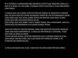 SE A HISTÓRIA É VERDADEIRA NÃO IMPORTA O FATO É QUE NEWTON CONCLUIU: QUE SE A MAÇA CAÍ NO CHÃO, É PORQUE EXISTE ALGO QUE A PUXA PARA BAIXO. UMA FORÇA -A FORÇA QUE FAZ A MAÇA CAIR EM CIMA DA CABEÇA DE NEWTON É A MESMA QUE FAZ DOIS OBJETOS CAIAM AO MESMO TEMPO DE UM DETERMINADO LUGAR, UMA FORÇA QUE AGE IGUAL SOBRE TODOS OS OBJETOS, MAS ISSO É CLARO DESDE QUE NÃO HAJA RESISTÊNCIA DO AR. ESSA FORÇA QUE AGE SOBRE TUDO E SOBRE TODOS, ERA A GRAVIDADE. SEM ELA TODOS NÓS ESCAPARÍAMOS FLUTUANDO ESPAÇO AFORA. 
-MAS EM CIÊNCIA É PRECISO PROVAR, PARA ISSO NEWTON INVENTOU SOZINHO TODA UMA NOVA MATEMÁTICA, O CÁLCULO DIFERENCIAL E INTEGRAL, TUDO ISSO COM 24 ANOS DE IDADE. 
-NUMA SACADA GENIAL NEWTON OBSERVOU QUE A MESMA FORÇA QUE FAZ UMA MAÇA CAIR NO CHÃO, FAZ A LUA GIRAR EM TORNO DA TERRA, E OS PLANETAS EM TORNO DO SOL. 
-A FÍSICA DO NOSSO DIA-A-DIA, TUDO ISSO FOI EXPLICADO POR ESSE GÊNIO.  