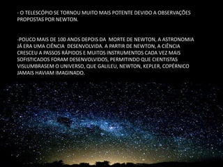 - O TELESCÓPIO SE TORNOU MUITO MAIS POTENTE DEVIDO A OBSERVAÇÕES PROPOSTAS POR NEWTON. 
-POUCO MAIS DE 100 ANOS DEPOIS DA MORTE DE NEWTON, A ASTRONOMIA JÁ ERA UMA CIÊNCIA DESENVOLVIDA. A PARTIR DE NEWTON, A CIÊNCIA CRESCEU A PASSOS RÁPIDOS E MUITOS INSTRUMENTOS CADA VEZ MAIS SOFISTICADOS FORAM DESENVOLVIDOS, PERMITINDO QUE CIENTISTAS VISLUMBRASEM O UNIVERSO, QUE GALILEU, NEWTON, KEPLER, COPÉRNICO JAMAIS HAVIAM IMAGINADO.  