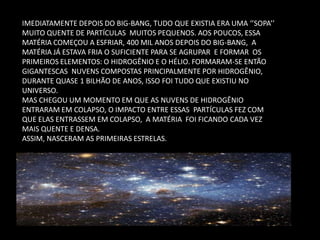IMEDIATAMENTE DEPOIS DO BIG-BANG, TUDO QUE EXISTIA ERA UMA ‘’SOPA’’ MUITO QUENTE DE PARTÍCULAS MUITOS PEQUENOS. AOS POUCOS, ESSA MATÉRIA COMEÇOU A ESFRIAR, 400 MIL ANOS DEPOIS DO BIG-BANG, A MATÉRIA JÁ ESTAVA FRIA O SUFICIENTE PARA SE AGRUPAR E FORMAR OS PRIMEIROS ELEMENTOS: O HIDROGÊNIO E O HÉLIO. FORMARAM-SE ENTÃO GIGANTESCAS NUVENS COMPOSTAS PRINCIPALMENTE POR HIDROGÊNIO, DURANTE QUASE 1 BILHÃO DE ANOS, ISSO FOI TUDO QUE EXISTIU NO UNIVERSO. 
MAS CHEGOU UM MOMENTO EM QUE AS NUVENS DE HIDROGÊNIO ENTRARAM EM COLAPSO, O IMPACTO ENTRE ESSAS PARTÍCULAS FEZ COM QUE ELAS ENTRASSEM EM COLAPSO, A MATÉRIA FOI FICANDO CADA VEZ MAIS QUENTE E DENSA. 
ASSIM, NASCERAM AS PRIMEIRAS ESTRELAS.  