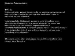 Fenômenos físicos e químicos 
ORIGEM: 
Fenômeno é toda e qualquer transformação que ocorre com a matéria, na qual ocorrem mudanças qualitativas na composição. Um fenômeno pode ser classificado em físico ou químico. 
Fenômeno químico é todo aquele que ocorre com a formação de novas substâncias. Um fenômeno químico, como a combustão, transforma uma substância em outra, com diferentes propriedades químicas. 
Fenômenos físicos são todas as transformações da matéria sem ocorrer alteração de sua composição química. É todo fenômeno que ocorre sem que haja a formação de novas substâncias. 
O fenômeno químico altera a natureza da matéria. O fenômeno físico altera apenas a forma da matéria.  