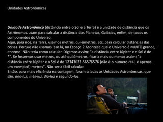 Unidades Astronômicas 
Unidade Astronômica (distância entre o Sol e a Terra) é a unidade de distância que os Astrônomos usam para calcular a distância dos Planetas, Galáxias, enfim, de todos os componentes do Universo. 
Aqui, para nós, na Terra, usamos metros, quilômetros, etc, para calcular distâncias das coisas. Porque não usamos isso lá, no Espaço ? Acontece que o Universo é MUITO grande, enorme! Não teria como calcular. Digamos assim: "a distância entre Júpiter e o Sol é de *". Se fossemos usar metros, ou até quilômetros, ficaria mais ou menos assim: "a distância entre Júpiter e o Sol é de 12343623.56576576 (não é o número real, é apenas um exemplo!) metros". Não seria fácil calcular. 
Então, para mais eficiência na contagem, foram criadas as Unidades Astronômicas, que são: ano-luz, mês-luz, dia-luz e segundo-luz. 
 
