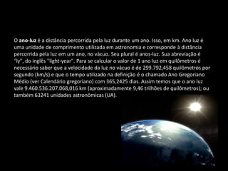 O ano-luz é a distância percorrida pela luz durante um ano. Isso, em km. Ano luz é uma unidade de comprimento utilizada em astronomia e corresponde à distância percorrida pela luz em um ano, no vácuo. Seu plural é anos-luz. Sua abreviação é "ly", do inglês "light-year". Para se calcular o valor de 1 ano luz em quilômetros é necessário saber que a velocidade da luz no vácuo é de 299.792,458 quilômetros por segundo (km/s) e que o tempo utilizado na definição é o chamado Ano Gregoriano Médio (ver Calendário gregoriano) com 365,2425 dias. Assim temos que o ano luz vale 9.460.536.207.068,016 km (aproximadamente 9,46 trilhões de quilômetros); ou também 63241 unidades astronômicas (UA). 
 