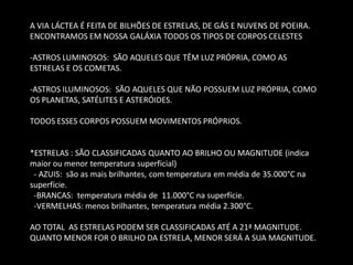 A VIA LÁCTEA É FEITA DE BILHÕES DE ESTRELAS, DE GÁS E NUVENS DE POEIRA. ENCONTRAMOS EM NOSSA GALÁXIA TODOS OS TIPOS DE CORPOS CELESTES 
-ASTROS LUMINOSOS: SÃO AQUELES QUE TÊM LUZ PRÓPRIA, COMO AS ESTRELAS E OS COMETAS. 
-ASTROS ILUMINOSOS: SÃO AQUELES QUE NÃO POSSUEM LUZ PRÓPRIA, COMO OS PLANETAS, SATÉLITES E ASTERÓIDES. TODOS ESSES CORPOS POSSUEM MOVIMENTOS PRÓPRIOS. *ESTRELAS : SÃO CLASSIFICADAS QUANTO AO BRILHO OU MAGNITUDE (indica maior ou menor temperatura superficial) - AZUIS: são as mais brilhantes, com temperatura em média de 35.000°C na superfície. -BRANCAS: temperatura média de 11.000°C na superfície. -VERMELHAS: menos brilhantes, temperatura média 2.300°C. AO TOTAL AS ESTRELAS PODEM SER CLASSIFICADAS ATÉ A 21ª MAGNITUDE. QUANTO MENOR FOR O BRILHO DA ESTRELA, MENOR SERÁ A SUA MAGNITUDE.  