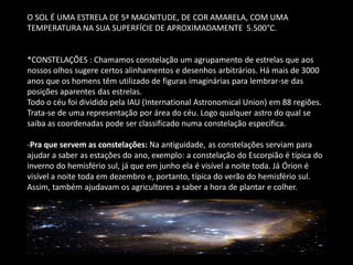 O SOL É UMA ESTRELA DE 5ª MAGNITUDE, DE COR AMARELA, COM UMA TEMPERATURA NA SUA SUPERFÍCIE DE APROXIMADAMENTE 5.500°C. *CONSTELAÇÕES : Chamamos constelação um agrupamento de estrelas que aos nossos olhos sugere certos alinhamentos e desenhos arbitrários. Há mais de 3000 anos que os homens têm utilizado de figuras imaginárias para lembrar-se das posições aparentes das estrelas. Todo o céu foi dividido pela IAU (International Astronomical Union) em 88 regiões. Trata-se de uma representação por área do céu. Logo qualquer astro do qual se saiba as coordenadas pode ser classificado numa constelação específica. 
-Pra que servem as constelações: Na antiguidade, as constelações serviam para ajudar a saber as estações do ano, exemplo: a constelação do Escorpião é típica do inverno do hemisfério sul, já que em junho ela é visível a noite toda. Já Órion é visível a noite toda em dezembro e, portanto, típica do verão do hemisfério sul. Assim, também ajudavam os agricultores a saber a hora de plantar e colher.  