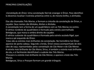 PRINCIPAIS CONSTELAÇÕES 
-Constelação de Órion: Uma constelação fácil de enxergar é Órion. Para identificá- la devemos localizar 3 estrelas próximas entre si, de mesmo brilho, e alinhadas. Elas são chamadas Três Marias, e formam o cinturão da constelação de Órion, o caçador. Seus nomes são Mintaka, Alnilan e Alnitaka. A constelação tem a forma de um quadrilátero com as Três Marias no centro. O vértice nordeste do quadrilátero é formado pela estrela avermelhada Betelgeuse, que marca o ombro direito do caçador. O vértice sudoeste do quadrilátero é formado pela estrela azulada Rigel, que marca o pé esquerdo de Órion. Estas são as estrelas mais brilhantes da constelação. No hemisfério Sul Órion aparece de ponta cabeça. Segundo a lenda, Órion estava acompanhado de dois cães de caça, representadas pelas constelaçõs do Cão Maior e do Cão Menor. A estrela mais brilhante do Cão Maior, Sírius, é também a estrela mais brilhante do céu, e é facilmente identificável a sudeste das Três Marias. Procyon é a estrela mais brilhante do Cão Menor, e aparece a leste das Três Marias. Betelgeuse, Sírius e Procyon formam um grande triângulo.  
