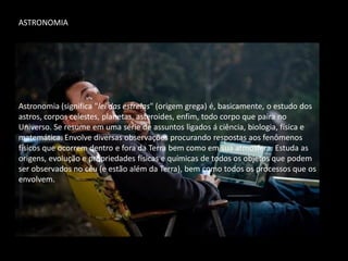 ASTRONOMIA 
Astronomia (significa "lei das estrelas" (origem grega) é, basicamente, o estudo dos astros, corpos celestes, planetas, asteroides, enfim, todo corpo que paira no Universo. Se resume em uma série de assuntos ligados á ciência, biologia, física e matemática. Envolve diversas observações procurando respostas aos fenômenos físicos que ocorrem dentro e fora da Terra bem como em sua atmosfera. Estuda as origens, evolução e propriedades físicas e químicas de todos os objetos que podem ser observados no céu (e estão além da Terra), bem como todos os processos que os envolvem. 
 