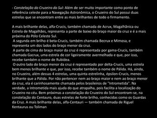 - Constelação do Cruzeiro do Sul: Além de ser muito importante como ponto de referência celeste para a Navegação Astronômica, o Cruzeiro do Sul possui duas estrelas que se encontram entre as mais brilhantes de todo o firmamento. A mais brilhante delas, alfa-Crucis, também chamada de Acrux, Magalhãnica ou Estrela de Magalhães, representa a parte de baixo do braço maior da cruz e é a mais próxima do Pólo Celeste Sul. A segunda em brilho é beta-Crucis, também chamada Becrux e Mimosa, e representa um dos lados do braço menor da cruz. A parte de cima do braço maior da cruz é representada por gama-Crucis, também chamada Gacrux, uma estrela de cor ligeiramente avermelhada e que, por isso, recebe também o nome de Rubídea. O outro lado do braço menor da cruz é representado por delta-Crucis, uma estrela bem menos brilhante e que, por isso, recebe também o nome de Pálida. Há, ainda, no Cruzeiro, além dessas 4 estrelas, uma quinta estrelinha, épsilon-Crucis, menos brilhante que a Pálida. Por não pertencer nem ao braço maior e nem ao braço menor da cruz, ela é carinhosamente chamada pelos brasileiros de "Intrometida". Na verdade, a Intrometida mais ajuda do que atrapalha, pois facilita a localização do Cruzeiro no céu. Bem próximas a constelação do Cruzeiro do Sul encontram-se, na constelação do Centauro, duas estrelas de forte brilho, conhecidas como os Guardas da Cruz. A mais brilhante delas, alfa-Centauri — também chamada de Riguel Kentaurus ou Toliman  