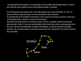 -Constelação de Escorpião: A constelação de Escorpião está despontando a Leste e por volta de meia-noite ela já é visível ligeiramente a sudeste. Ela mede quase dois palmos de uma mão aberta com braço esticado. E é um "S" quase perfeito representando um formato básico de escorpião. A constelação de Escorpião irá dominar o céu noturno do nosso outono e inverno e só desaparecerá, a oeste, no início da primavera. Quando Escorpião estiver se pondo a oeste, Orion, o caçador estará novamente aparecendo a leste. E as duas constelações descrevem esta eterna perseguição sem fim, por isto são consideradas inimigas mitológicas. A estrela alfa de Escorpião, Antares, de cor alaranjada, é uma das maiores do céu. Shaula fica no outro extremo do escorpião.  