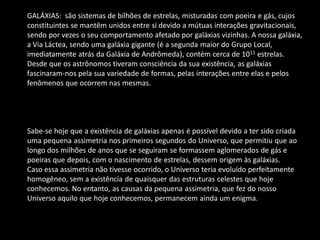 GALÁXIAS: são sistemas de bilhões de estrelas, misturadas com poeira e gás, cujos constituintes se mantêm unidos entre si devido a mútuas interações gravitacionais, sendo por vezes o seu comportamento afetado por galáxias vizinhas. A nossa galáxia, a Via Láctea, sendo uma galáxia gigante (é a segunda maior do Grupo Local, imediatamente atrás da Galáxia de Andrômeda), contém cerca de 1011 estrelas. Desde que os astrônomos tiveram consciência da sua existência, as galáxias fascinaram-nos pela sua variedade de formas, pelas interações entre elas e pelos fenômenos que ocorrem nas mesmas. Sabe-se hoje que a existência de galáxias apenas é possível devido a ter sido criada uma pequena assimetria nos primeiros segundos do Universo, que permitiu que ao longo dos milhões de anos que se seguiram se formassem aglomerados de gás e poeiras que depois, com o nascimento de estrelas, dessem origem às galáxias. Caso essa assimetria não tivesse ocorrido, o Universo teria evoluído perfeitamente homogêneo, sem a existência de quaisquer das estruturas celestes que hoje conhecemos. No entanto, as causas da pequena assimetria, que fez do nosso Universo aquilo que hoje conhecemos, permanecem ainda um enigma.  