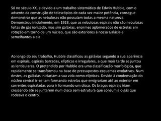 Só no século XX, e devido a um trabalho sistemático de Edwin Hubble, com o advento da construção de telescópios de cada vez maior potência, consegue demonstrar que as nebulosas não possuíam todas a mesma natureza. Demonstrou inicialmente, em 1923, que as nebulosas espirais não são nebulosas feitas de gás ionizado, mas sim galáxias, enormes aglomerados de estrelas em rotação em torno de um núcleo, que são exteriores à nossa Galáxia e semelhantes a ela. 
Ao longo do seu trabalho, Hubble classificou as galáxias segundo a sua aparência em espirais, espirais barradas, elípticas e irregulares, a que mais tarde se juntou as lenticulares. O pretendido por Hubble era uma classificação morfológica, que rapidamente se transformou na base de pressupostos esquemas evolutivos. Num destes, as galáxias iniciariam a sua vida como elípticas. Devido à condensação do núcleo central ir-se-iam formando estrelas que emigrariam até ao exterior em correntes espiraladas para ir formando um disco. Os braços espirais iriam crescendo até se juntarem num disco sem estrutura que consumia o gás que rodeava o centro. 
 