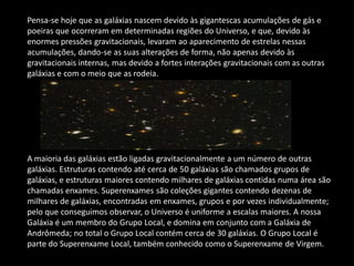 Pensa-se hoje que as galáxias nascem devido às gigantescas acumulações de gás e poeiras que ocorreram em determinadas regiões do Universo, e que, devido às enormes pressões gravitacionais, levaram ao aparecimento de estrelas nessas acumulações, dando-se as suas alterações de forma, não apenas devido às gravitacionais internas, mas devido a fortes interações gravitacionais com as outras galáxias e com o meio que as rodeia. A maioria das galáxias estão ligadas gravitacionalmente a um número de outras galáxias. Estruturas contendo até cerca de 50 galáxias são chamados grupos de galáxias, e estruturas maiores contendo milhares de galáxias contidas numa área são chamadas enxames. Superenxames são coleções gigantes contendo dezenas de milhares de galáxias, encontradas em enxames, grupos e por vezes individualmente; pelo que conseguimos observar, o Universo é uniforme a escalas maiores. A nossa Galáxia é um membro do Grupo Local, e domina em conjunto com a Galáxia de Andrômeda; no total o Grupo Local contém cerca de 30 galáxias. O Grupo Local é parte do Superenxame Local, também conhecido como o Superenxame de Virgem.  