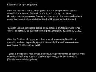 Existem vários tipos de galáxias: 
-Galáxias Espirais: o centro dessa galáxia é dominado por velhas estrelas vermelhas e amarelas, é cercado por braços ricos em gás e poeira. O espaço entre o braços contém uma mistura de estrelas, onde nos braços se concentram as estrelas mais brilhantes. ( M31-galáxia de Andrômeda.) 
-Galáxias Espirais Barradas: o centro dessa galáxia é cruzado por uma longa “barra” de estrelas, da qual os braços espirais emergem. (Galáxia NGC 1300) 
-Galáxias Elípticas: são enormes bolas com maioria de estrelas velhas e amarelas, cada um seguindo a própria ordem elíptica em torno do centro, contém pouco gás e poeira. (M87) - Galáxias Irregulares: ricas em gás e poeira, são agrupamentos de estrelas mais ou menos sem forma. Algumas parecem ter começos de barras centrais. (Grande Nuvem de Magalhães).  