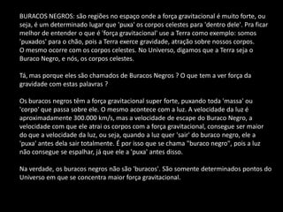 BURACOS NEGROS: são regiões no espaço onde a força gravitacional é muito forte, ou seja, é um determinado lugar que 'puxa' os corpos celestes para 'dentro dele'. Pra ficar melhor de entender o que é 'força gravitacional' use a Terra como exemplo: somos 'puxados' para o chão, pois a Terra exerce gravidade, atração sobre nossos corpos. 
O mesmo ocorre com os corpos celestes. No Universo, digamos que a Terra seja o Buraco Negro, e nós, os corpos celestes. 
Tá, mas porque eles são chamados de Buracos Negros ? O que tem a ver força da gravidade com estas palavras ? 
Os buracos negros têm a força gravitacional super forte, puxando toda 'massa' ou 'corpo' que passa sobre ele. O mesmo acontece com a luz. A velocidade da luz é aproximadamente 300.000 km/s, mas a velocidade de escape do Buraco Negro, a velocidade com que ele atrai os corpos com a força gravitacional, consegue ser maior do que a velocidade da luz, ou seja, quando a luz quer 'sair' do buraco negro, ele a 'puxa' antes dela sair totalmente. É por isso que se chama "buraco negro", pois a luz não consegue se espalhar, já que ele a 'puxa' antes disso. 
Na verdade, os buracos negros não são 'buracos'. São somente determinados pontos do Universo em que se concentra maior força gravitacional. 
 