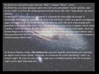 Se atirarmos uma pedra para cima ela "sobe" e depois "desce", certo? 
Se atirarmos um corpo qualquer para cima com uma velocidade "muito" grande, esse corpo "sobe" e se livra do campo gravitacional da Terra, não mais "retornando" ao nosso planeta. 
A velocidade mínima para isso acontecer é chamada de velocidade de escape. A velocidade de escape na superfície da Terra é 40.320 Km/h. Então, se a gente conseguisse jogar uma pedra a 40.320 Km/h, ela não iria retornar, pois não seria mais puxada pela gravidade e se livraria dela. Com a luz, ocorre a mesma coisa. A luz é 'jogada', assim como a pedra, à uma velocidade de 300.000 Km/s. Se ela chegasse a essa velocidade, sairia do Buraco Negro e ele então não seria mais 'negro'. Mas como o buraco negro exerce uma força gravitacional MUITO mais forte do que 300.000 Km/h, a luz não consegue escapar, e continua presa dentro dele. 
Os Buracos Negros, então, não emitem luz, somente quando uma estrela, por exemplo, ou algum outro corpo celeste 'brilhante' ou composto de certos elementos 'caem' no buraco negro. No caso de uma estrela, o gás que a compõe espirala até cair no buraco negro, como água indo pelo ralo.  
