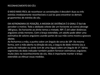 RECONHECIMENTO DO CÉU 
O MEIO MAIS FÁCIL de reconhecer as constelações é descobrir duas ou três estrelas imediatamente reconhecíveis e usá-las para encontrar os demais grupamentos de estrelas do céu. 
EM ASTRONOMIA DE POSIÇÃO, A MEDIDA DE DISTÂNCIA É O GRAU. É fácil de perceber o motivo. Toda a abóbada celeste (de um horizonte ao outro) abrange 180 graus. Do horizonte ao zênite temos a metade, 90º. É útil saber distâncias angulares ainda menores. Com o braço estendido, um adulto pode obter uma estimativa de valores angulares usando partes de sua mão como mostra a gravura abaixo. Ao fecharmos a mão, o punho cobre um ângulo de cerca de 10º. Da mesma forma, com a mão aberta na direção do céu, a largura do dedo mínimo (ou a ponta do indicador ou ainda 1cm de uma régua) cobre um ângulo de 1º. Vários segmentos do dedo indicador também podem fornecer estimativas angulares muito úteis no reconhecimento do céu. Mas é importante manter o braço estendido ao efetuar essas medidas. 
 