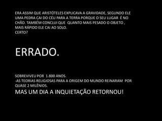 ERA ASSIM QUE ARISTÓTELES EXPLICAVA A GRAVIDADE, SEGUNDO ELE UMA PEDRA CAI DO CÉU PARA A TERRA PORQUE O SEU LUGAR É NO CHÃO. TAMBÉM CONCLUI QUE QUANTO MAIS PESADO O OBJETO , MAIS RÁPIDO ELE CAI AO SOLO. CERTO? ERRADO. SOBREVIVEU POR 1.800 ANOS. 
-AS TEORIAS RELIGIOSAS PARA A ORIGEM DO MUNDO REINARAM POR QUASE 2 MILÊNIOS. MAS UM DIA A INQUIETAÇÃO RETORNOU!  