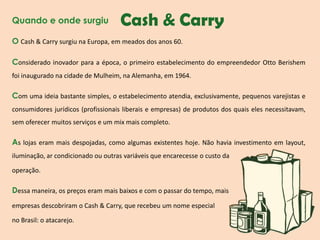 Quando e onde surgiu

Cash & Carry

O Cash & Carry surgiu na Europa, em meados dos anos 60.
Considerado inovador para a época, o primeiro estabelecimento do empreendedor Otto Berishem
foi inaugurado na cidade de Mulheim, na Alemanha, em 1964.

Com uma ideia bastante simples, o estabelecimento atendia, exclusivamente, pequenos varejistas e
consumidores jurídicos (profissionais liberais e empresas) de produtos dos quais eles necessitavam,

sem oferecer muitos serviços e um mix mais completo.

As lojas eram mais despojadas, como algumas existentes hoje. Não havia investimento em layout,
iluminação, ar condicionado ou outras variáveis que encarecesse o custo da
operação.

Dessa maneira, os preços eram mais baixos e com o passar do tempo, mais
empresas descobriram o Cash & Carry, que recebeu um nome especial
no Brasil: o atacarejo.

 
