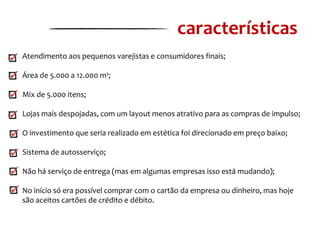 características
Atendimento aos pequenos varejistas e consumidores finais;
Área de 5.000 a 12.000 m²;
Mix de 5.000 itens;
Lojas mais despojadas, com um layout menos atrativo para as compras de impulso;
O investimento que seria realizado em estética foi direcionado em preço baixo;
Sistema de autosserviço;
Não há serviço de entrega (mas em algumas empresas isso está mudando);
No início só era possível comprar com o cartão da empresa ou dinheiro, mas hoje
são aceitos cartões de crédito e débito.

 