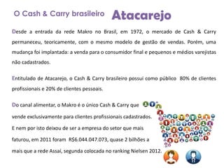 O Cash & Carry brasileiro

Atacarejo

Desde a entrada da rede Makro no Brasil, em 1972, o mercado de Cash & Carry
permaneceu, teoricamente, com o mesmo modelo de gestão de vendas. Porém, uma

mudança foi implantada: a venda para o consumidor final e pequenos e médios varejistas
não cadastrados.

Entitulado de Atacarejo, o Cash & Carry brasileiro possui como público 80% de clientes
profissionais e 20% de clientes pessoais.

Do canal alimentar, o Makro é o único Cash & Carry que
vende exclusivamente para clientes profissionais cadastrados.

E nem por isto deixou de ser a empresa do setor que mais
faturou, em 2011 foram R$6.044.047.073, quase 2 bilhões a
mais que a rede Assaí, segunda colocada no ranking Nielsen 2012.

 