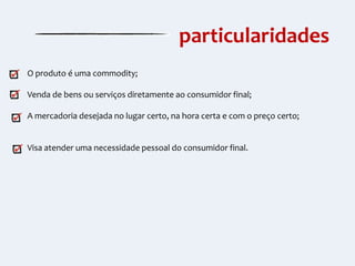particularidades
O produto é uma commodity;
Venda de bens ou serviços diretamente ao consumidor final;
A mercadoria desejada no lugar certo, na hora certa e com o preço certo;

Visa atender uma necessidade pessoal do consumidor final.

 