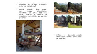 •Pilotis-Concretoarmadoutilizandoformascircularesdepapelão. 
•Vedaçõesdovolumeprincipal- Vidronafachadasul 
•Demaisfachadas:“steelframe” complacascimentícias, revestidasemplacaOSBpelaparteinternaelambrisdeECOBLOCKSrevestindoasparedesexternas.  