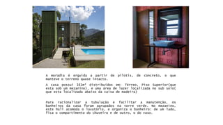 Pararacionalizaratubulaçãoefacilitaramanutenção,osbanheirosdacasaforamagrupadosnatorreverde.Nomezanino, estehallacomodaolavatório,eorganizaobanheiro:deumlado, ficaocompartimentodochuveiroedeoutro,odovaso. 
Amoradiaéerguidaapartirdepilotis,deconcreto,oquemanteveoterrenoquaseintacto. 
Acasapossui161m²distribuídosem:Térreo,PisoSuperior(queestasobummezanino),eumaáreadelazerlocalizadanosubsolo( queestalocalizadaabaixodacaixademadeira)  