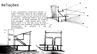 Relações 
O meio arquitetônico proporciona sentidos e 
visões diferentes acerca de uma paisagem, um 
espaço , o projeto (Caixa na Serra proporciona 
aos moradores e para os que convivem no local 
uma sensação inesperada sobre o que se vê 
a partir de um mesmo panorama já fixado 
pela paisagem , onde quanto mais alto, 
quanto maior é se tem uma vista do além 
(Horizonte) que transmite relações únicas 
pertencentes ao projeto e seu 
posicionamento. 
Cortes 
 