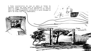 A forma característica da casa se adere as formas da 
natureza, mesmo não sendo igual ou pertencente. A casa se 
adere ao espaço conformando o meio ambiente ao seu entorno 
junto aos seus elementos estruturais e assim consegue se 
aderir de forma leve e compensadora. 
 