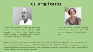 Os arquitetos 
LucianoAlvares-ArquitetoeUrbanista,FAU-UFRJ,(1993) MestreemDesign(MSc),PUC-Rio(2006) DoutoradoemDesign(DSc),PUC-Rio,BrasilProfessordeProjeto,PUC-RIO(desde2004)/ProfessordeEspecialização,CCEPUC-RIO(desde2008). 
TatianaTerry-ArquitetaeUrbanista.FaculdadedeArquiteturaeUrbanismo/UFRJ–1994. MestreemUrbanismo(PROURB/FAU/UFRJ)– 2002. 
AtuaemumescritórionoRiodeJaneirochamadoArquiTraço,suaatuaçãotemsedestacadonosProgramasMorarCarioca,FavelaBairroePortodoRio,dacidadedoRiodeJaneiro,noPROGRAMAACELERAÇÃODOCRESCIMENTO-PACnasFavelas,doGovernoEstadual,enoHabitarBrasilBIDePró-Moradia,doGovernoFederal,desenvolvendoprojetosemdiferentesáreasdacidade,incluindofavelasdepequeno,médioegrandeportes,ebairrosdegradados.  