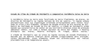 EstudodoclimadacidadedePetrópolisecomparativoresidênciaCaixanaSerraAresidênciaCaixanaSerraestalocalizadanaSerraFluminense,emAraras,nodistritodePetrópolisnaregiãoSerranadoRiodeJaneiro.“AregiãourbanapetropolitanatevesuaorganizaçãoorientadaprincipalmentepelorelevolocalondesesituaoRioPiabanha,afluentedamargemdireitadoRioParaíbadoSul. DentrodarealidadedoEstadodoRiodeJaneiro,acidadedePetrópolisaindamantémsuacaracterísticadeconteremseuterritóriodiversasáreasdeproteçãoambiental(APAs),talcomooParquenacionaldaSerradosÓrgãos,aReservaBiológicadasAraras,ReservaBiológicadoTinguá,dentreoutras.” AcidadedePetrópolisquesesituanaregiãoserranadoestadofluminenseémarcadoporumdomíniotropicalmuitoafetadoclimaticamentepelaaltitude, relevomovimentado.Esseselementosatuamnasdiferenciaçõesnosíndicespluviométricosedetemperaturasanuais.  