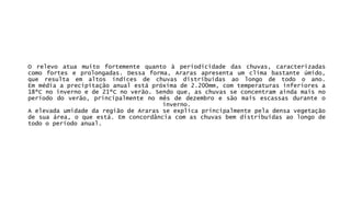 Orelevoatuamuitofortementequantoàperiodicidadedaschuvas,caracterizadascomoforteseprolongadas.Dessaforma,Ararasapresentaumclimabastanteúmido, queresultaemaltosíndicesdechuvasdistribuídasaolongodetodooano. Emmédiaaprecipitaçãoanualestápróximade2.200mm,comtemperaturasinferioresa18ºCnoinvernoede21ºCnoverão.Sendoque,aschuvasseconcentramaindamaisnoperíododoverão,principalmentenomêsdedezembroesãomaisescassasduranteoinverno. AelevadaumidadedaregiãodeArarasseexplicaprincipalmentepeladensavegetaçãodesuaárea,oqueestá.Emconcordânciacomaschuvasbemdistribuídasaolongodetodooperíodoanual.  