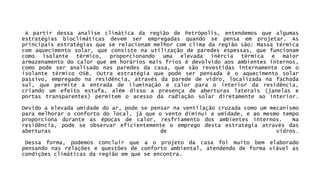 ApartirdessaanaliseclimáticadaregiãodePetrópolis,entendemosquealgumasestratégiasbioclimáticasdevemserempregadasquandosepensaemprojetar.Asprincipaisestratégiasqueserelacionammelhorcomclimadaregiãosão:Massatérmicacomaquecimentosolar,queconsistenautilizaçãodeparedesespessas,quefuncionamcomoisolantetérmico,proporcionandoumaelevadainérciatérmicaemaiorarmazenamentodocalorqueemhoráriosmaisfriosédevolvidoaosambientesinternos, comopodeseranalisadonasparedesdacasa,quesãorevestidasinternamentecomoisolantetérmicoOSB.Outraestratégiaquepodeserpensadaéoaquecimentosolarpassivo,empregadonaresidência,atravésdaparededevidro,localizadanafachadasul,quepermiteaentradadeiluminaçãoecalorparaointeriordaresidência, criandoumefeitoestufa,alémdissoapresençadeaberturaslaterais(janelaseportastransparentes)permitemoacessodaradiaçãosolardiretamenteaointerior. Devidoaelevadaumidadedoar,podesepensarnaventilaçãocruzadacomoummecanismoparamelhoraroconfortodolocal,jáqueoventodiminuiaumidade,eaomesmotempoproporcionaduranteasépocasdecalor,resfriamentodosambientesinternos.Naresidência,podeseobservareficientementeoempregodestaestratégiaatravésdasaberturasdevidros. Dessaforma,podemosconcluirqueaoprojetodacasafoimuitobemelaboradopensandonasrelaçõesequestõesdeconfortoambiental,atendendodeformaviávelascondiçõesclimáticasdaregiãoemqueseencontra.  