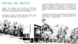 Ocasaldearquitetosfizeramquestãodeimplementarumamoradiatotalmentesustentável,ouseja,queutilizassemateriaisrecicláveisoureciclados,comomáximodeeficiênciaenergética.Traduzindo,aconstruçãoteminsolaçãocorreta,ventilaçãocruzada,fartailuminaçãonatural,aproveitamentodeáguadechuvaeusodeenergiasolar 
“Queríamosalgopequeno,queexigisseomínimopossíveldemanutenção,masconseguisseafilosofiaecológicadeviver,queéaqueacreditamosequeremospassarparanossasfilhas”-TatianaTerry 
VencedordacategoriaCasadeCampoem2013(PremioIAB/RJ),esterefúgiodefimdesemananaserrafluminense,obradosarquitetosLucianoAlvareseTatianaTerry,honraapaisagemcomescolhassustentáveis. 
Apropostaeramoldarumacaixaafastadadochãoequevalorizasseoendereço:a1000mdealtitudeeemmeioumacadeiamontanhosadaserrafluminense; 
Caixa na Serra  