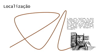 Localização 
A Casa esta localizada na Serra 
Fluminense, em Araras, no distrito 
de Petrópolis na região Serrana do 
Rio de Janeiro. O Loteamento que 
esta localizado no vale das perobas, 
na região da reserva biológica de 
Araras, possui vista para a cadeia 
de montanhas de Petrópolis e 
Teresópolis 
 