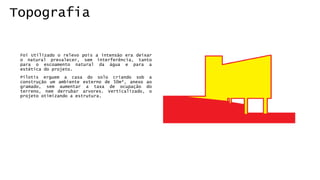 Topografia 
FoiUtilizadoorelevopoisaintensãoeradeixaronaturalprevalecer,seminterferência,tantoparaoescoamentonaturaldaáguaeparaaestéticadoprojeto. 
Pilotiserguemacasadosolocriandosobaconstruçãoumambienteexternode50m²,anexoaogramado,semaumentarataxadeocupaçãodoterreno,nemderrubararvores.Verticalizado,oprojetootimizandoaestrutura.  