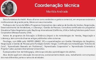 Sócia fundadora do Ateliê. Atuou 18 anos como vendedora e gestora comercial, em empresas nacionais e
multinacionais de grande porte, líderes em seus mercados.
Professora de Cursos de MBA e Programas Corporativos das cadeiras de Gestão de Vendas, Negociação,
Desenvolvimento de Vendedores, e Liderança / Gestão de Pessoas. Consultora certificada nos programas
Situational Sales Negotiation pelo BayGroup International (Califórnia, USA) e Selling Solutions pela Forum
Corporation (Massachussets, USA).
Autora de programas de Educação à Distância (Insper) e de metodologias de Vendas, Negociação e
Liderança, bem como de diversos artigos publicados sobre os temas.
Psicóloga, com MBA pelo INSPER (IBMEC SP) e especializações em Gestão Estratégica de Negócios,
Negociação e Gestão de Pessoas pela Fundação Getúlio Vargas. Certificada nas metodologias “Estudos de
Caso”, “Aprendizado Baseado em Problemas”, “Aprendizado Cooperativo” e “Aprendizado Orientado a
Projetos” pela Laureate International Universities.
É pesquisadora livre da Andragogia, ciência que estuda a aprendizagem de adultos.
Atua desde 1996 com educação de executivos, exclusivamente desde 2002, trabalhando com empresas
dos mais diferentes portes e ramos de atividades.
Coordenação técnica
Marilda Andrade
 